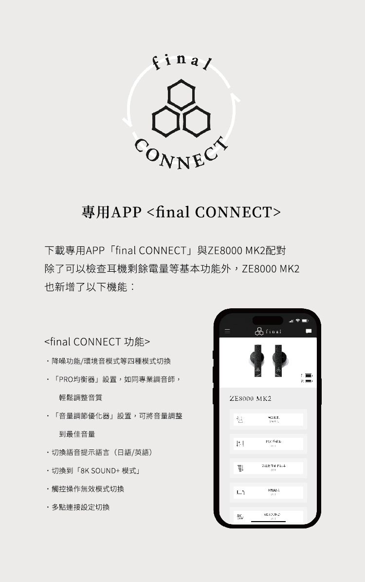 CONNECT專用APP final CONNECT下載專用APPfinal CONNECT與ZE8000 MK2配對除了可以檢查耳機剩餘電量等基本功能外,ZE8000 MK2也新增了以下機能:final CONNECT 功能降噪功能/環境音模式等四種模式切換finalPRO均衡器設置,如同專業調音師,輕鬆調整音質 音量調節優化器」設置,可將音量調整到最佳音量 切換語音提示語言(日語/英語)切換到「8K SOUND+模式」觸控操作無效模式切換多點連接設定切換ZE8000 MK2