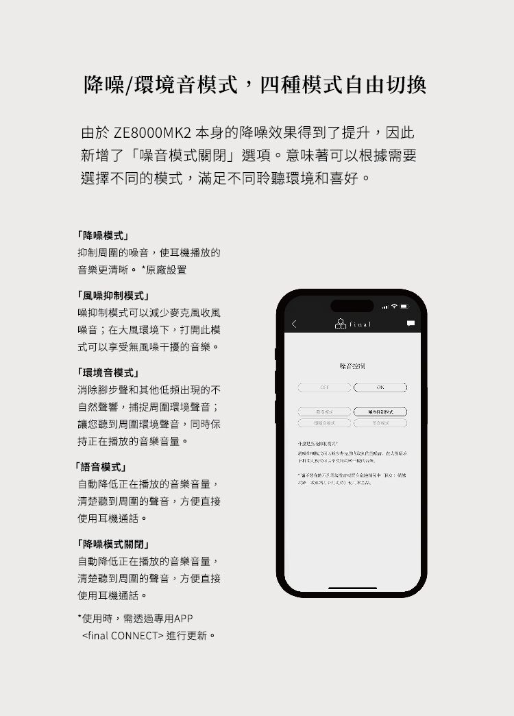 降噪/環境音模式四種模式自由切換由於 ZE8000MK2 本身的降噪效果得到了提升因此新增了噪音模式關閉選項。意味著可以根據需要選擇不同的模式,滿足不同聆聽環境和喜好。「降噪模式抑制周圍的噪音,使耳機播放的音樂更清晰。*原廠設置「風噪抑制模式噪抑制模式可以減少麥克風收風噪音;在大風環境下,打開此模式可以享受無風噪干擾的音樂。「環境音模式消除腳步聲和其他低頻出現的不自然聲響,捕捉周圍環境聲音;讓您聽到周圍環境聲音,同時保正在播放的音樂。く噪音「語音模式自動降低正在播放的音樂音量,清楚聽到周圍的聲音,方便直接使用耳機通話。「降噪模式關閉」自動降低正在播放的音樂音量,清楚聽到周圍的聲音,方便直接使用耳機通話。*使用時,需透過專用APPfinal CONNECT 進行更新。