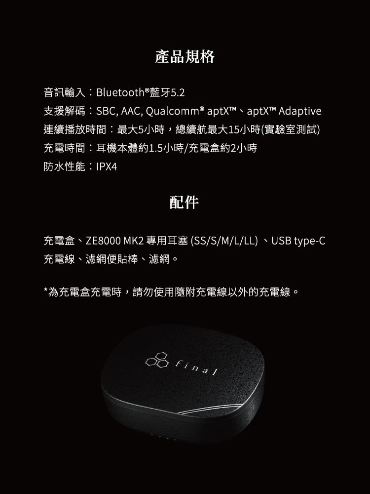 產品規格音訊輸入Bluetooth®藍牙5.2支援解碼:SBC, AAC, Qualcomm® aptXT、aptX™ Adaptive連續播放時間:最大5小時,總續航最大15小時(實驗室測試)充電時間:耳機本體約1.5小時/充電盒約2小時防水性能:IPX4配件充電盒、ZE8000 MK2 專用耳塞(SS/S/M/L/LL) 、USB type-C充電線、濾網便貼棒、濾網。*為充電盒充電時,請勿使用隨附充電線以外的充電線。final