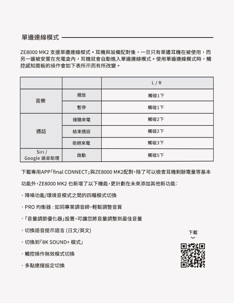 單邊連線模式ZE8000 MK2 支援單邊連線模式。耳機與設備配對後,一旦只有單邊耳機在被使用,而另一邊被安置在充電盒內,耳機就會自動進入單邊連線模式。使用單邊連線模式時,觸控感知面板的操作會如下表所示而有所改變。LR播放觸碰下音樂暫停觸碰下接聽來電通話結束通話觸碰2下觸碰2下拒絕來電觸碰3下Siri /啟動觸碰5下Google 語音助理下載專用APPfinal CONNECT與ZE8000 MK2配對,除了可以檢查耳機剩餘電量等基本功能外,ZE8000 MK2 也新增了以下機能,更計劃在未來添加其他新功能:降噪功能/環境音模式之間的四種模式切換PRO均衡器:如同專業調音師,輕鬆調整音質音量調節優化器」設置,可讓您將音量調整到最佳音量切換語音提示語言(日文/英文)切換到8K SOUND+ 模式」觸控操作無效模式切換多點連接設定切換下載