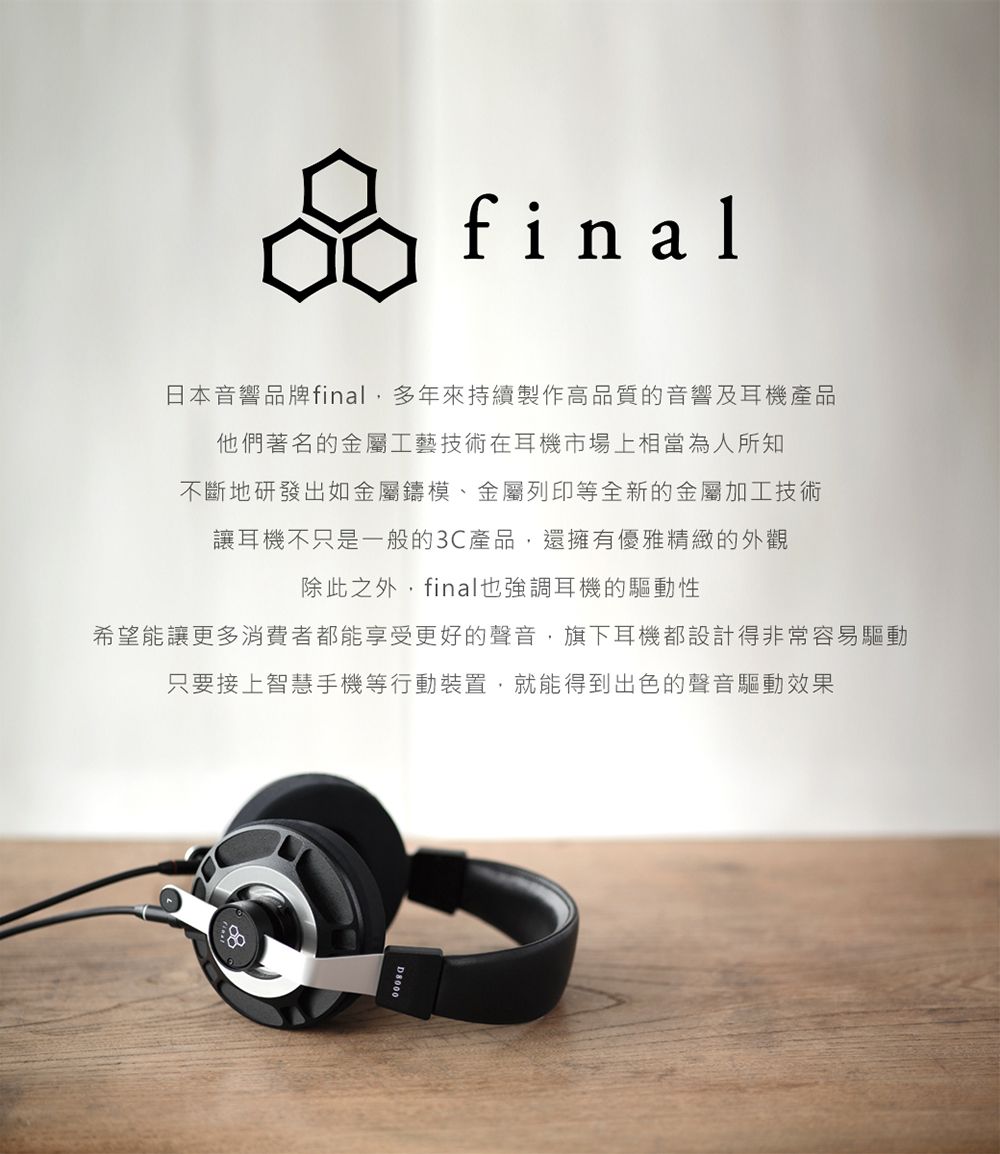 final日本音響品牌final多年來持續製作高品質的音響及耳機產品他們著名的金屬工藝技術在耳機市場上相當為人所知不斷地研發出如金屬鑄模、金屬列印等全新的金屬加工技術讓耳機不只是一般的3C產品,還擁有優雅精緻的外觀除此之外,final也強調耳機的驅動性希望能讓更多消費者都能享受更好的聲音,旗下耳機都設計得非常容易驅動只要接上智慧手機等行動裝置,就能得到出色的聲音驅動效果