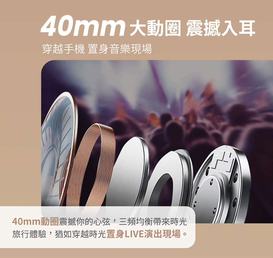 40mm 大 震撼入耳穿越手機 置身音樂現場40mm動圈震撼你的心弦三頻均衡帶來時光旅行體驗,猶如穿越時光置身LIVE演出現場。