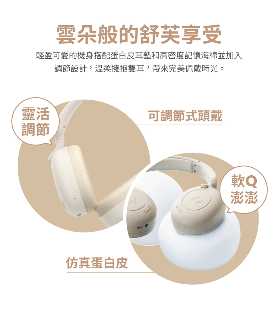 雲朵般的舒芙享受輕盈可愛的機身搭配蛋白皮耳墊和高密度記憶海綿並加入調節設計,溫柔擁抱雙耳,帶來完美佩戴時光。靈活調節仿真蛋白皮可調節式頭戴軟Q澎澎