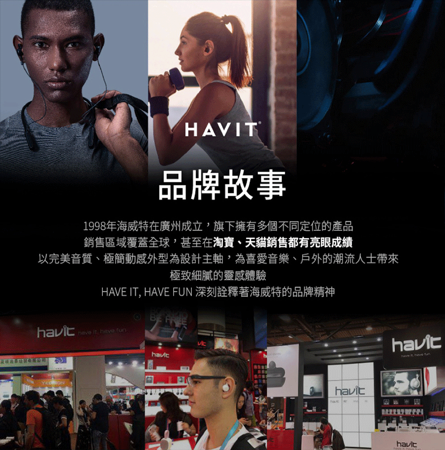 HAVIT品牌故事1998年海威特在廣州成立旗下擁有多個不同定位的產品銷售區域覆蓋全球甚至在淘寶、天貓銷售都有亮眼成績以完美音質、極簡動感外型為設計主軸為喜愛音樂、戶外的潮流人士帶來極致細膩的靈感體驗HAVE IT, HAVE FUN 深刻詮釋著海威特的品牌精神 ,   ON it,  have  have