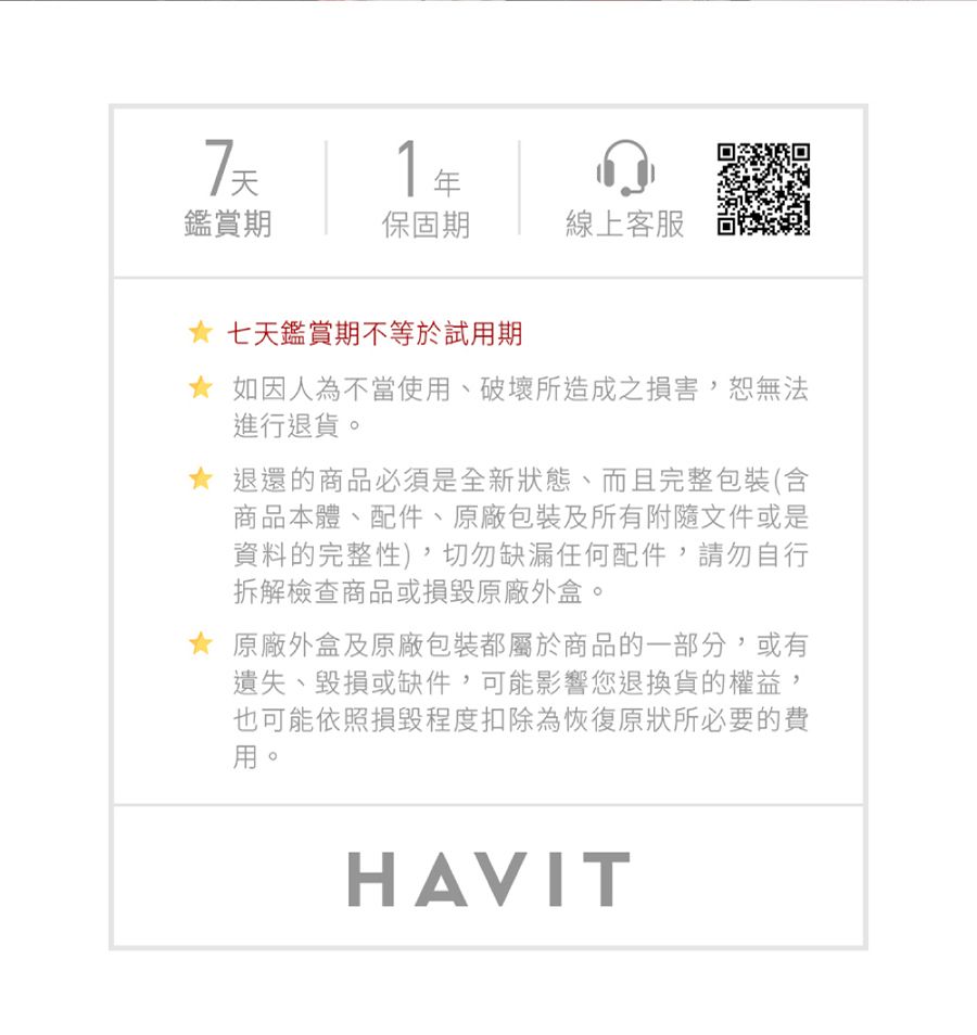 71鑑賞期保固期線上客服七天鑑賞期不等於試用期如因人為不當使用、破壞所造成之損害恕無法進行退貨。退還的商品必須是全新狀態、而且完整包裝(含商品本體、配件、原廠包裝及所有附隨文件或是資料的完整性),切勿缺漏任何配件,請勿自行拆解檢查商品或損毀原廠外盒。原廠外盒及原廠包裝都屬於商品的一部分,或有遺失、毀損或缺件,可能影響您退換貨的權益,也可能依照損毀程度扣除為恢復原狀所必要的費用。HAVIT