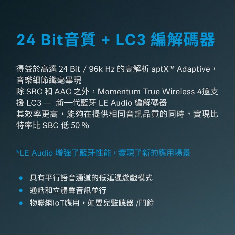 24 Bit音質 + LC3編解碼器得益於高達24 Bit/96kHz 的高解析 aptX™ Adaptive,音樂細節纖毫畢現除 SBC和AAC 之外,Momentum True Wireless 4還支援 LC3  新一代藍牙 LE Audio 編解碼器其效率更高,能夠在提供相同音訊品質的同時,實現比特率比 SBC 低50%*LE Audio 增強了藍牙性能,實現了新的應用場景 具有平行語音通道的低延遲遊戲模式 通話和立體聲音訊並行 物聯網IoT應用,如嬰兒監聽器/門鈴