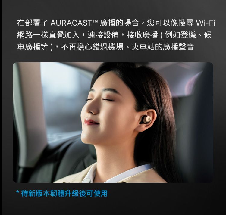 在部署了 AURACAST 廣播的場合,您可以像搜尋 Wi-Fi網路一樣直覺加入,連接設備,接收廣播(例如登機、候車廣播等),不再擔心錯過機場、火車站的廣播聲音待新版本韌體升級後可使用
