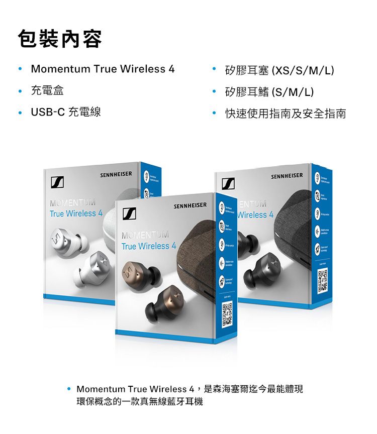 包裝內容 omentum Tue Wireless 4充電盒USB-C 充電線MMENTUMSENNHEISERTrue Wireless 4矽膠耳塞(XS/S/M/L)矽膠耳鰭(S/M/L)快速使用指南及安全指南SENNHEISERSENNHEISERO M Wireless 4MOMENTUMTrue Wireless 4rMomentum True Wireless 4,是森海塞爾迄今最能體現環保概念的一款真無線藍牙耳機