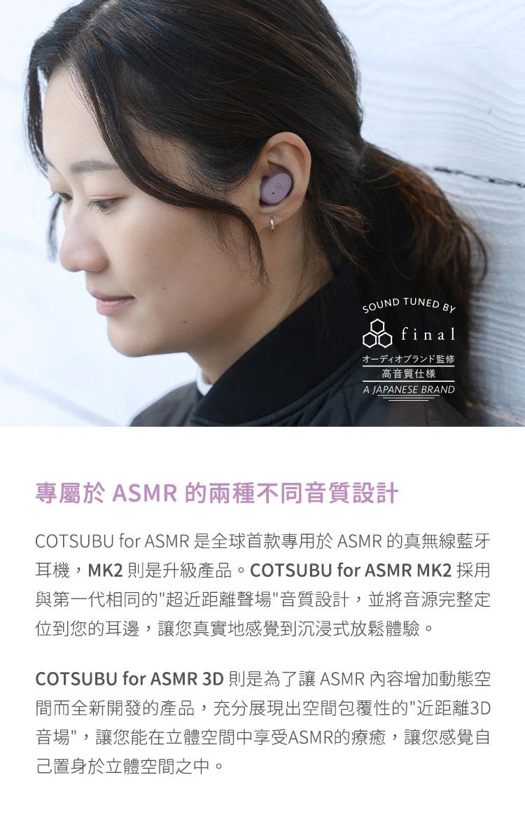 SOUND TUNEDBYfinalオーディオブランド監修高音質仕A JAPANESE BRAND專屬於 ASMR的兩種不同音質設計COTSUBU for ASMR 是全球首款專用於ASMR 的真無線藍牙耳機,MK2則是升級產品。COTSUBU for ASMR MK2 採用與第一代相同的超近距離聲場音質設計,並將音源完整定位到您的耳邊,讓您真實地感覺到沉浸式放鬆體驗。COTSUBU for ASMR 3D則是為了讓ASMR 內容增加動態空間而全新開發的產品,充分展現出空間包覆性的近距離3D音場,讓您能在立體空間中享受ASMR的療癒,讓您感覺自己置身於立體空間之中。