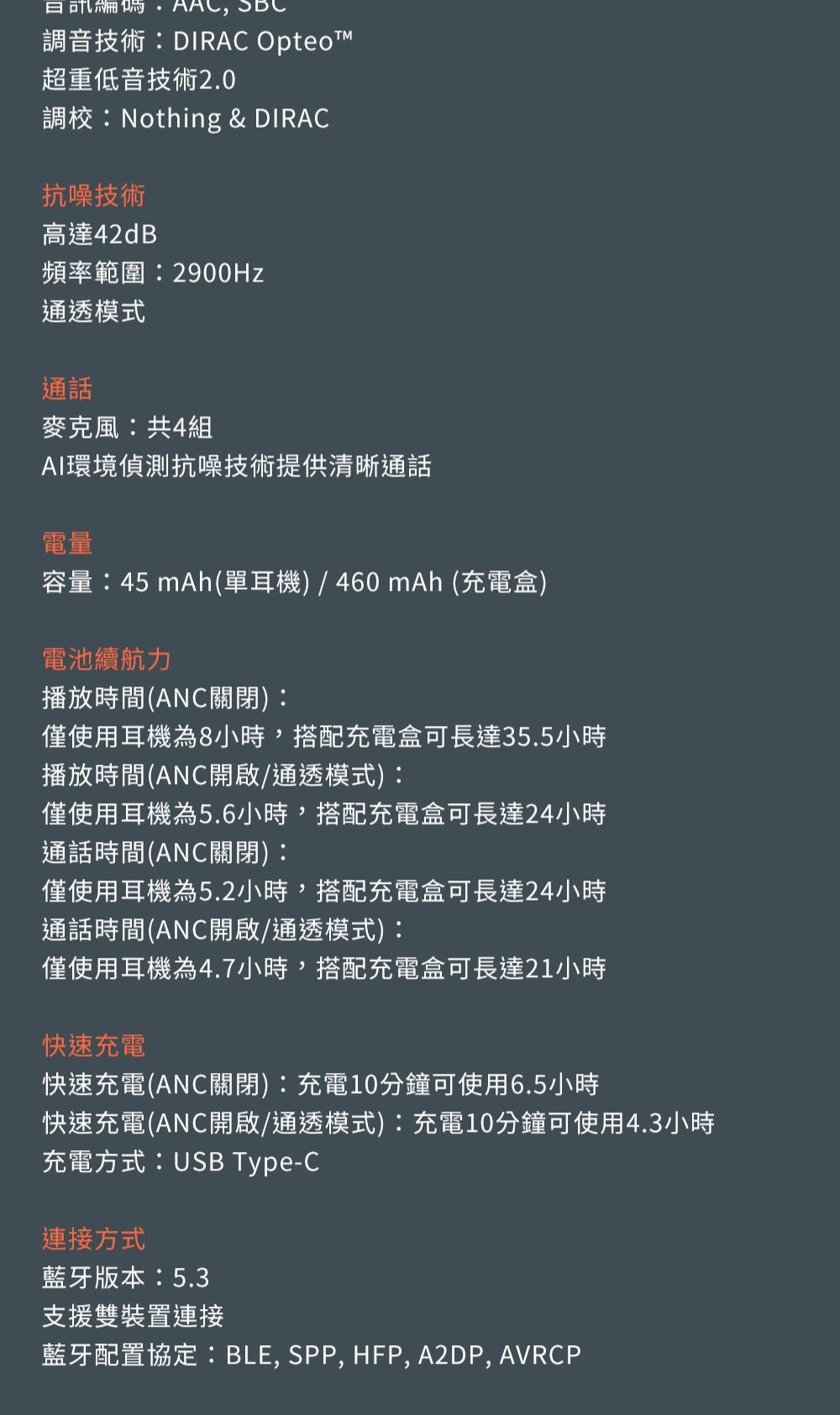 ,調音技術:DIRAC 超重低音技術2.0調校:Nothing & DIRAC抗噪技術高達42dB頻率範圍:2900Hz通透模式通話麥克風:共4組AI環境偵測抗噪技術提供清晰通話電量容量:45 mAh(單耳機)/460mAh (充電盒)電池續航力播放時間(ANC關閉):僅使用耳機為8小時,搭配充電盒可長達35.5小時播放時間(ANC開啟/通透模式):僅使用耳機為5.6小時,搭配充電盒可長達24小時通話時間(ANC關閉):僅使用耳機為5.2小時,搭配充電盒可長達24小時通話時間(ANC開啟/通透模式):僅使用耳機為4.7小時,搭配充電盒可長達21小時快速充電快速充電(ANC關閉):充電10分鐘可使用6.5小時快速充電(ANC開啟/通透模式):充電10分鐘可使用4.3小時充電方式:USB Type-C連接方式藍牙版本:5.3支援雙裝置連接藍牙配置協定:BLE, SPP, HFP, A2DP, AVRCP