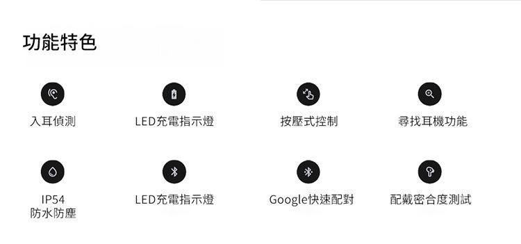 功能特色入耳偵測LED充電指示燈按壓式控制尋找耳機功能IP54LED充電指示燈Google快速配對配戴密合度測試防水防塵