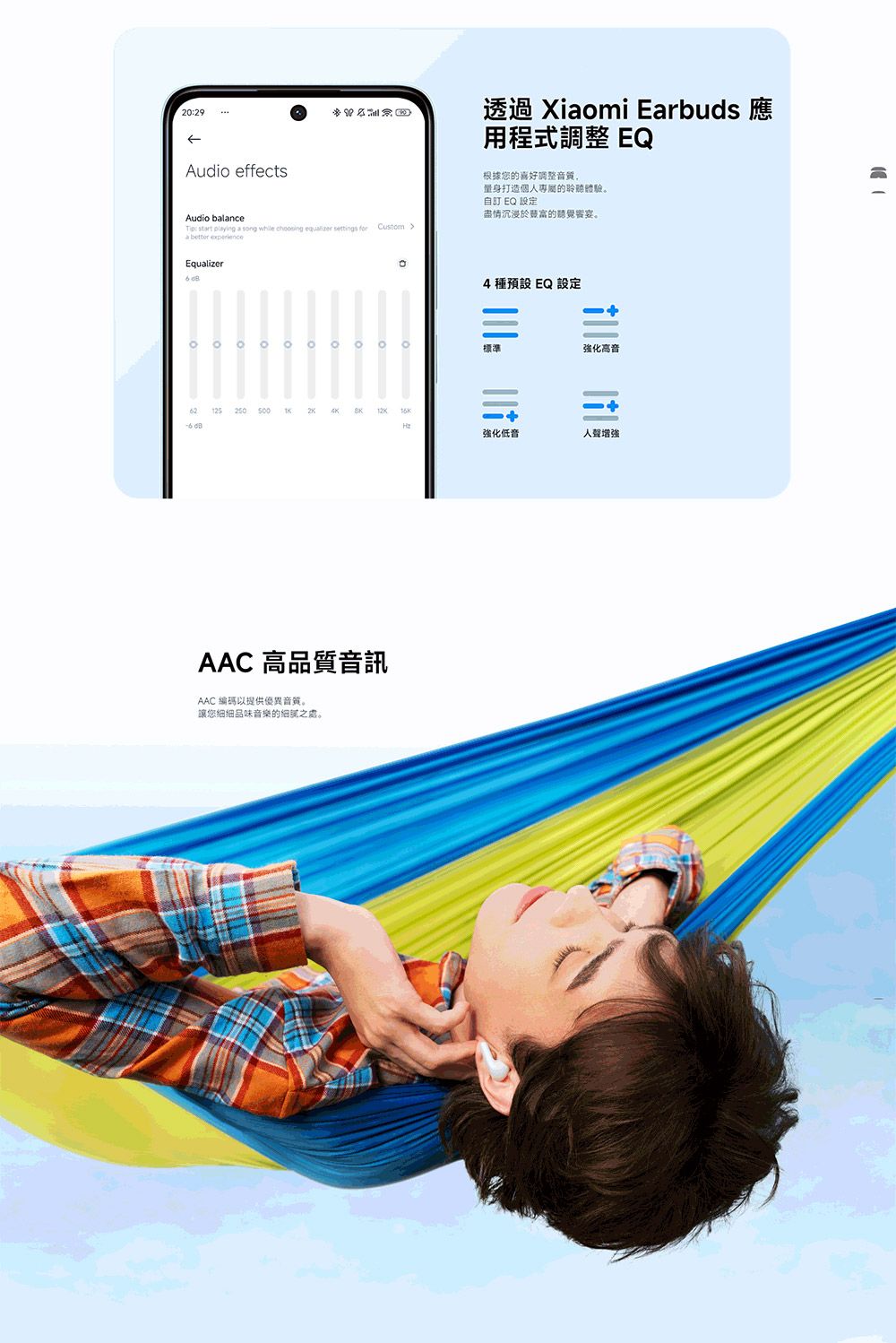 2029Audio effectsAudio blance: start playing a song while   settings for Custom a  透過 Xiaomi Earbuds 應用程式調整 EQ根據您的喜好調整音質量身打造個人專屬的聆聽體驗自訂 EQ 設定盡情沉浸於的聽覺響宴Equalizer 。12525000 。4 種 EQ 設定標準強化高音  強化低音人聲增強AAC 高品質音訊AAC 編碼以提供優異音質。讓您細細品味音樂的之。