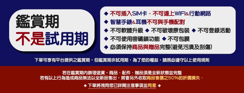 鑑賞期不是試用期 不可插入SIM卡、不可連上WIFI&行動網路智慧手錶&耳機不可與手機配對不可軟體升級不可破壞原包裝不可登錄活動不可使用密碼鎖功能不可包膜 必須保持商品與贈品完整避免污漬及刮傷)下單可享有平台提供之鑑賞期,但鑑賞期非試用期,為了您的權益,請務必遵守以上使用規則若在鑑賞期內辦理退貨,商品、配件、贈品須是全新狀態並完整若有以上行為造成商品無法以全新品售出,將會另外收取商品售價之50%的折價損失。下單將視同您已詳閱注意事項並同意