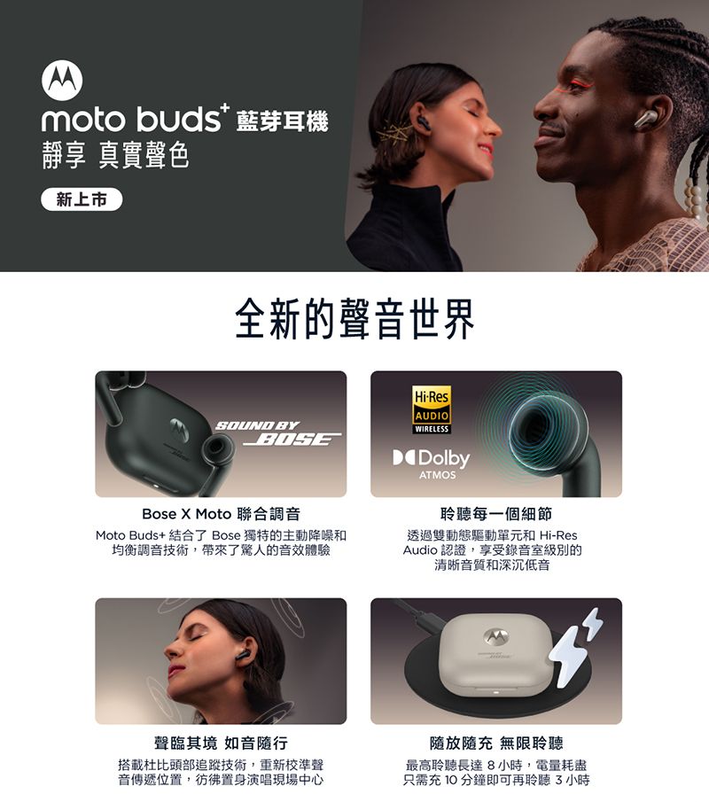 moto buds藍芽耳機靜享 真實聲色新上市全新的聲音世界HiResAUDIOSOUND BYWIRELESSBOSEBose X Moto 聯合調音Moto Buds+ 結合了 Bose 獨特的主動降噪和均衡調音技術帶來了驚人的音效體驗DolbyATMOS聆聽每一個細節透過雙動態驅動單元和 Hi-ResAudio 認證,享受錄音室級別的清晰音質和深沉低音聲臨其境 如音隨行搭載杜比頭部追蹤技術,重新校準聲音傳遞位置,置身演唱現場中心隨放隨充 無限聆聽最高聆聽長達8小時,電量耗盡只需充10分鐘即可再聆聽小時