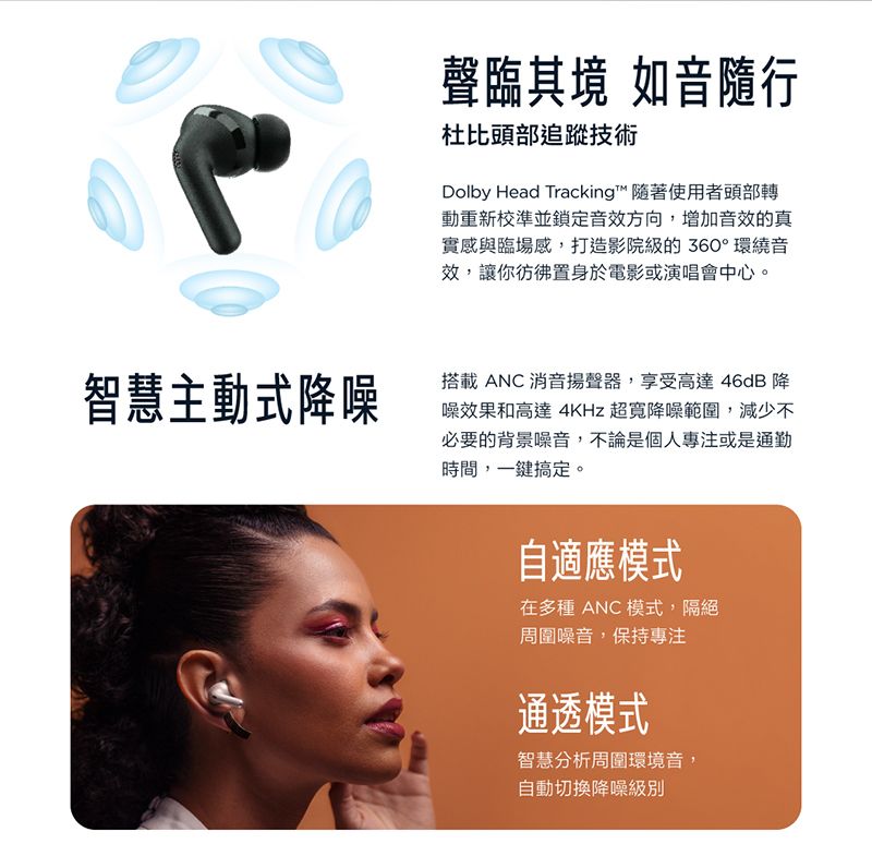 智慧主動式降噪聲臨其境 如音隨行杜比頭部追蹤技術Dolby Head Tracking™ 隨著使用者頭部轉動重新校準並鎖定音效方向,增加音效的真實感與臨場感,打造影院級的360° 環繞音效,讓你彷彿置身於電影或演唱會中心。搭載 ANC 消音揚聲器,享受高達46dB 降噪效果和高達 4KHz 超寬降噪範圍,減少不必要的背景噪音,不論是個人專注或是通勤時間,一鍵搞定。自適應模式在多種 ANC 模式,隔絕周圍噪音,保持專注通透模式智慧分析周圍環境音,自動切換降噪級別