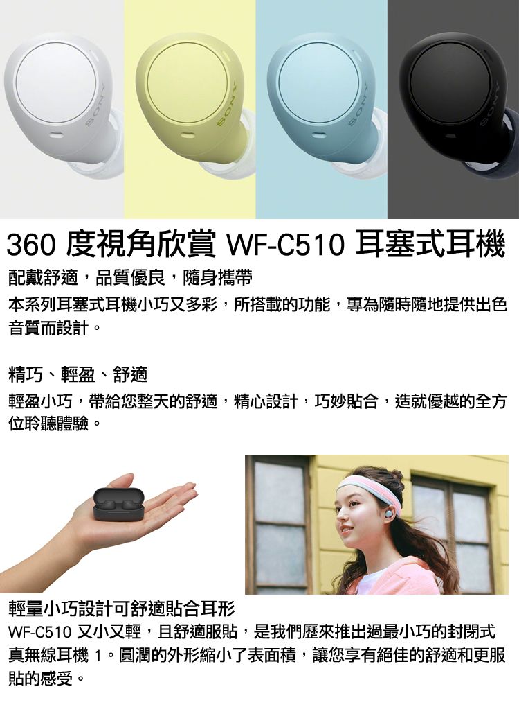 360 度視角欣賞 WF-C510 耳塞式耳機配戴舒適,品質優良,隨身攜帶本系列耳塞式耳機小巧又多彩,所搭載的功能,專為隨時隨地提供出色音質而設計。精巧、輕盈、舒適輕盈小巧,帶給您整天的舒適,精心設計,巧妙貼合,造就優越的全方位聆聽體驗。輕量小巧設計可舒適貼合耳形WF-C510 又小又輕,且舒適服貼,是我們歷來推出過最小巧的封閉式真無線耳機 1。圓潤的外形縮小了表面積,讓您享有絕佳的舒適和更服貼的感受。