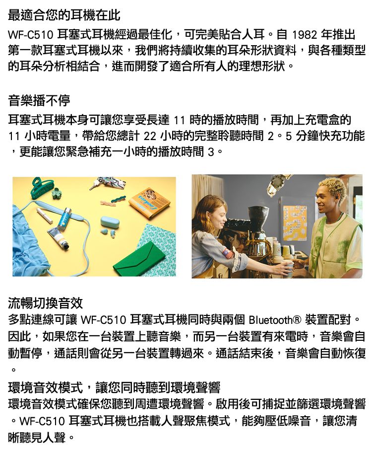 最適合您的耳機在此WF-C510 耳塞式耳機經過最佳化,可完美貼合人耳自1982年推出第一款耳塞式耳機以來,我們將持續收集的耳朵形狀資料,與各種類型的耳朵分析相結合,進而開發了適合所有人的理想形狀。音樂播不停耳塞式耳機本身可您享受長達11時的播放時間,再加上充電盒的11 小時電量,帶給您總計22小時的完整聆聽時間2。5分鐘快充功能更能讓您緊急補充一小時的播放時間3。流暢切換音效多點連線可讓 WF-C510 耳塞式耳機同時與兩個 Bluetooth® 裝置配對。因此,如果您在一台裝置上聽音樂,而另一台裝置有來電時,音樂會自動暫停,通話則會從另一台裝置轉過來。通話結束後,音樂會自動恢復。環境音效模式,讓您同時聽到環境聲響環境音效模式確保您聽到周遭環境聲響。啟用後可捕捉並篩選環境聲響。WF-C510 耳塞式耳機也搭載人聲聚焦模式,能夠壓低噪音,讓您清晰聽見人聲。