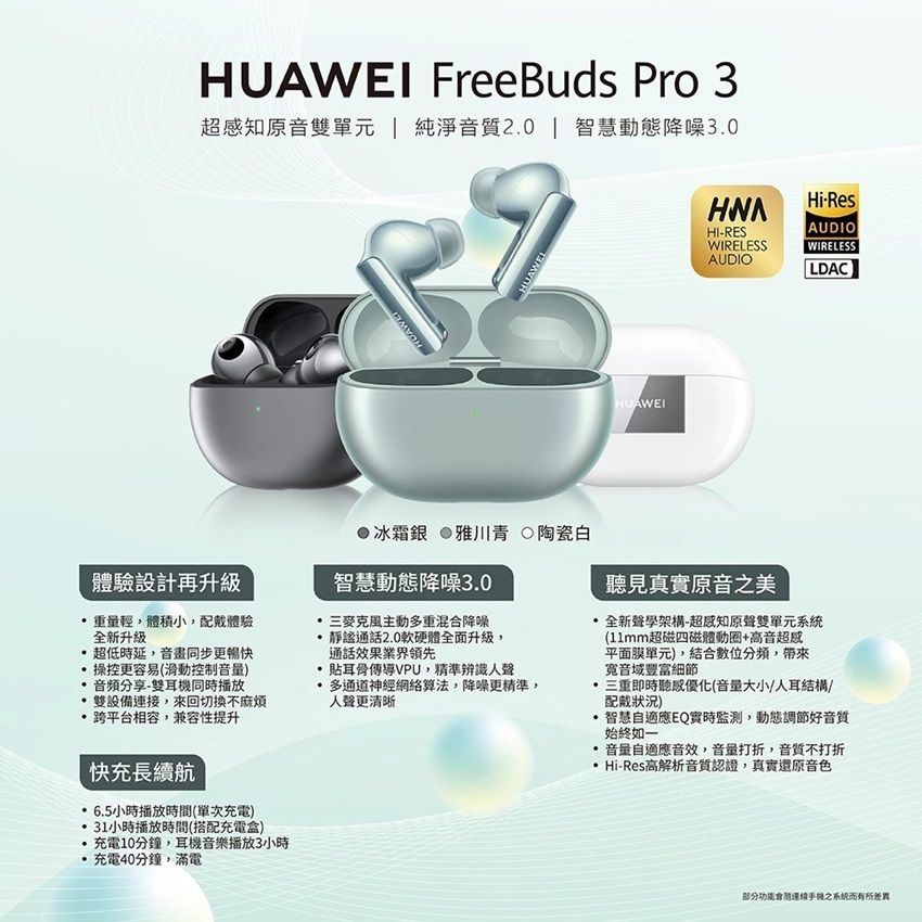 FreeBuds Pro 3超知原音雙單元  純淨音質20 | 智慧動態降噪30HUAWEIHUAWEL●冰霜銀 雅川青 陶瓷白HUAWEIHI-RESWIRELESSAUDIO AUDIOHi-ResWIRELESSLDAC體驗設計再升級重量輕體積小配戴體驗全新升級操控更容易滑動控制音量)超低時延音畫同步更暢快音頻分享-雙耳機同時播放雙設備連接,來回切換不麻煩跨平台相容,兼容性提升快充長續航智慧動態降噪3.0三麥克風主動重混合降噪通話2.0軟硬體全面升級,通話效果業界領先傳導VPU,精準辨識人聲多通道神經網絡算法,降噪更精準,人聲更清晰聽見真實原音之美全新聲學架構-超知原聲雙單元系統(11mm超磁四磁體動圈+高音超感平面膜單元),結合數位分頻,帶來豐富細節三重即時聽感優化(音量大小/人耳結構/配戴狀況).智慧自適應EQ實時監測,動態調節好音質始終如一音量自適應音效,音量打折,音質不打折Hi-Res 高解析音質認證,真實還原音色6.5小時播放時間(單次充電)31小時播放時間(搭配充電盒)充電10分鐘,耳機音樂播放3小時.充電分鐘,滿電(功能會連線手機之系統而有所差異