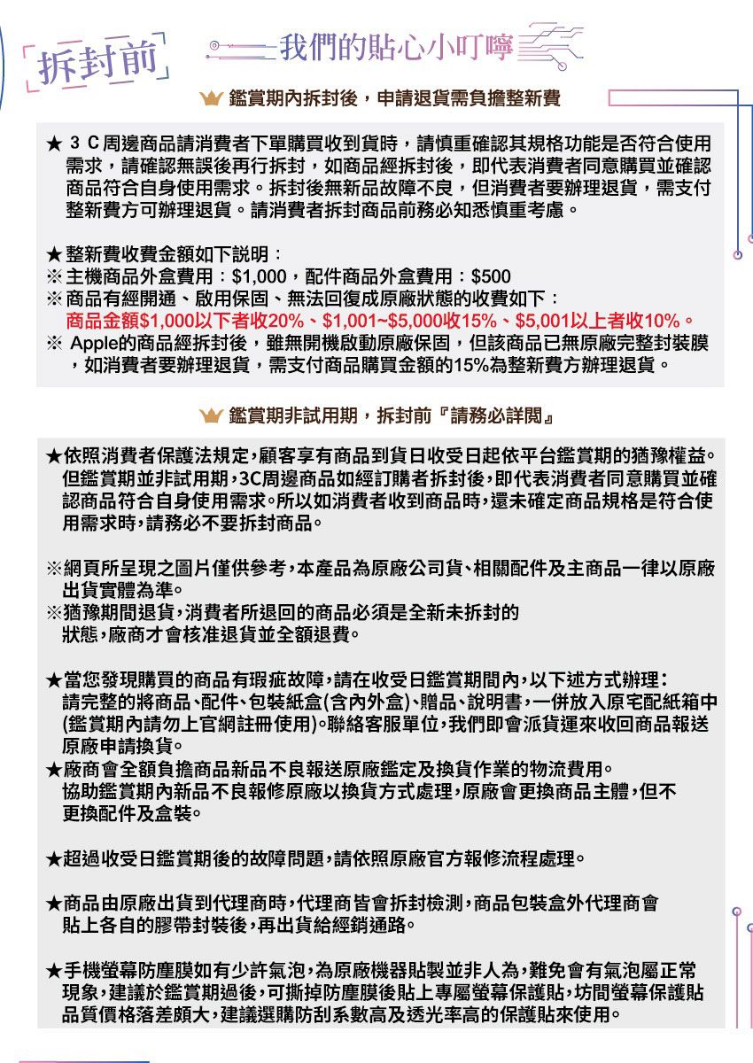 拆封 我們貼心小叮嚀鑑賞拆封後,申請退貨需負擔整新費3C周邊商品請消費者下單購買收到貨時,請慎重確認其規格功能是否符合使用需求,請確認無誤後再行拆封,如商品經拆封後,即代表消費者同意購買並確認商品符合自身使用需求。拆封後無新品故障不良,但消費者要辦理退貨,需支付整新費可辦理退貨。請消費者拆封商品前務必知悉慎重考慮。★整新費收費金額如下說明:※主機商品外盒費用:$1,000,配件商品外盒費用:$500※商品有經開通、啟用保固、無法回復成原廠狀態的收費如下:商品金額$1,000以下者收20%、$1,001~$5,000收15%、$5,001以上者收10%。※ Apple的商品經拆封後,雖無開機啟動原廠保固,但該商品已無原廠完整封裝膜,如消費者要辦理退貨,需支付商品購買金額的15%為整新費方辦理退貨。鑑賞期非試用期,拆封前請務必詳閱』★依照消費者保護法規定,顧客享有商品到貨收受日起依平台鑑賞期的猶豫權益。但鑑賞期並非試用期,3C周邊商品如經訂購者拆封後,即代表消費者同意購買並確認商品符合自身使用需求。所以如消費者收到商品時,還未確定商品規格是符合使用需求時,請務必不要拆封商品。※網頁所呈現之圖片僅供參考,本產品為原廠公司貨、相關配件及主商品一律以原廠出貨實體為準。※猶豫期間退貨,消費者所退回的商品必須是全新的狀態,廠商才會核准退貨並全額退費。★當您發現購買的商品有瑕疵故障,請在收受日鑑賞期間內,以下述方式辦理:請完整的將商品、配件、包裝紙盒(含內外盒)、贈品、說明書,一併放入原宅配紙箱中(鑑賞期內請勿上官網註冊使用)。聯絡客服單位,我們即會派貨運收回商品報送原廠申請換貨。★廠商會全額負擔商品新品不良報送原廠鑑定及換貨作業的物流費用。協助鑑賞期內新品不良報修原廠以換貨方式處理,原廠會更換商品主體,但不更換配件及盒裝。★超過收受日鑑賞期後的故障問題,請依照原廠官方報修流程處理。★商品由原廠出貨到代理商時,代理商皆會拆封檢測,商品包裝盒外代理商會貼上各自的膠帶封裝後,再出貨給經銷通路。★手機螢幕防塵膜如有少許氣泡,為原廠機器貼製並非人為,難免會有氣泡屬正常現象,建議於鑑賞期過後,可撕掉防塵膜後貼上專屬螢幕保護貼,坊間螢幕保護貼品質價格落差頗大,建議選購防刮系數高及透光率高的保護貼來使用。