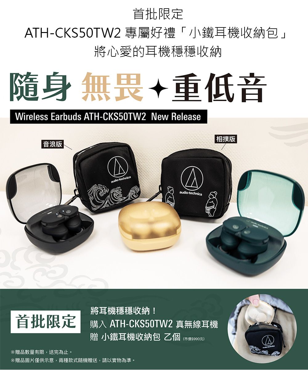 首批限定TH-CKS50TW2 專屬好禮「小鐵耳機收納包」將心愛的耳機穩穩收納隨身無畏重低音Wireless Earbuds ATH-CKS50TW2 New Release音 |相撲版|audio-technicaAaudio-technica將耳機穩穩收納!首批限定| ATH-CKS50TW2 真無線耳機贈 小鐵耳機收納包乙個(市價$990元)贈品數量有限,送完為止。※贈品圖片僅供示意,兩種款式隨機贈送,請以實物為準。
