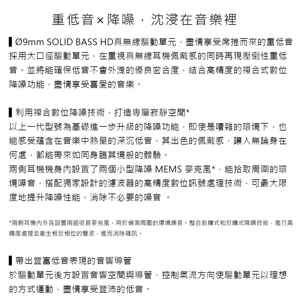 重低音降噪,沈浸在音樂裡  SOLID BASS HD真無線驅動單元,盡情享受席捲而來的重低音採用大口徑驅動單元,在重視真無線耳機佩戴感的同時再現壓倒性重低音並將能確保低音不會外洩的優良密合度,結合高精度的複合式數位降噪功能,盡情享受喜愛的音樂。利用複合數位降噪技術,打造專屬寂靜空間*以上一代型號為基礎進一步升級的降噪功能,即使是嘈雜的環境下,也能感受蘊含在音樂中熱量的深沉低音,其出色的佩戴感,讓人無論身在何處,都能帶來如同身臨其境般的體驗。兩側耳機機身內設置了兩個小型降噪 MEMS 麥克風*,能拾取周圍的環境噪音,搭配獨家設計的濾波器的高精度數位訊號處理技術,可最大限度地提升降噪性能,消除不必要的噪音 。*兩側耳機內外各設置兩組收音麥克風,用於偵測周圍的環境噪音。整合前饋式和反饋式降噪技術,進行高精度處理並產生相反相位的聲波,進而消除雜訊。帶出豐富低音表現的音響導管於驅動單元後方設置音響空間與導管,控制氣流方向使驅動單元以理想的方式運動,盡情享受豐沛的低音。