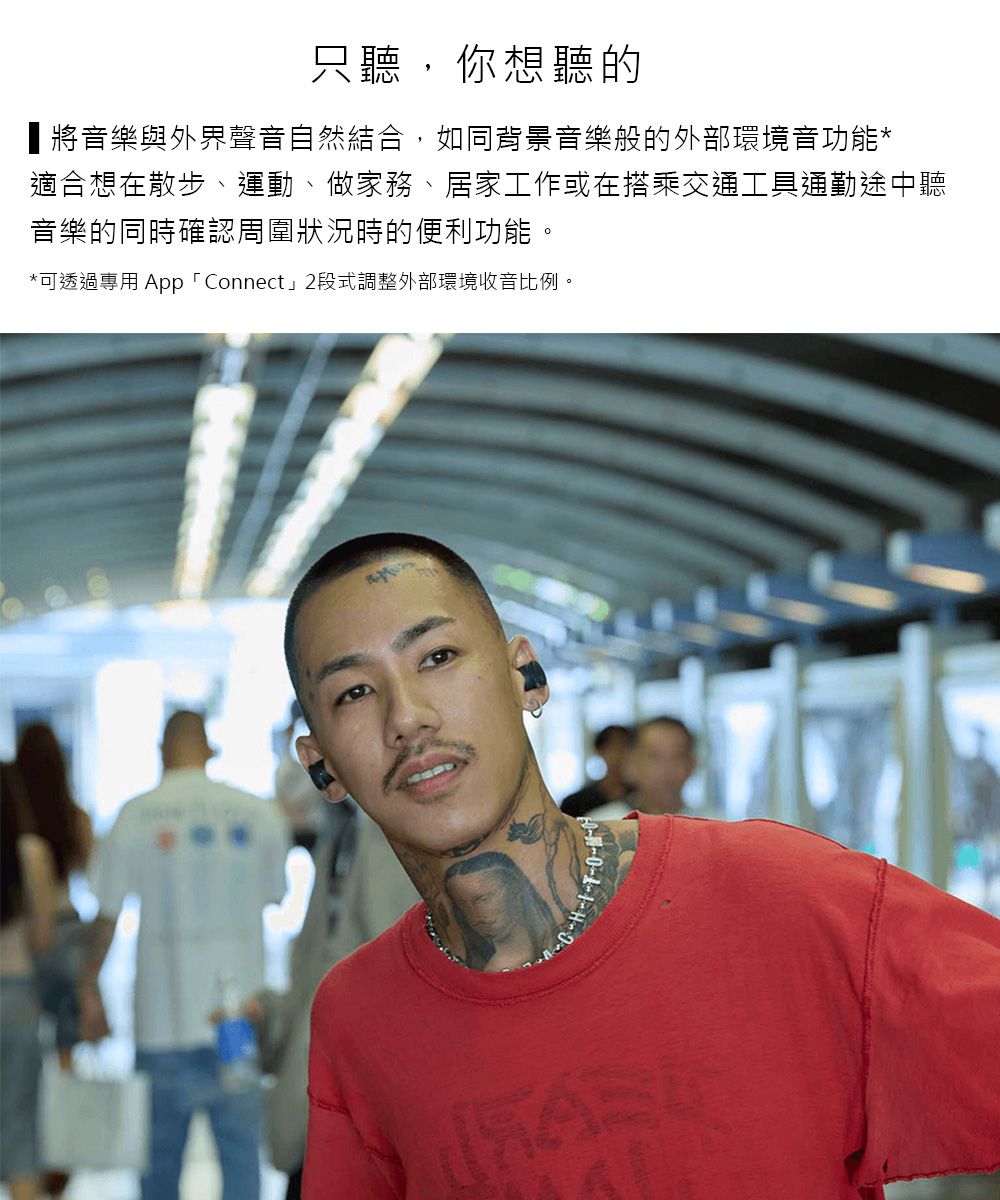 只聽,你想聽的將音樂與外界聲音自然結合,如同背景音樂般的外部環境音功能*適合想在散步、運動、做家務、居家工作或在搭乘交通工具通勤途中聽音樂的同時確認周圍狀況時的便利功能。*可透過專用 App 「Connect」2段式調整外部環境收音比例。