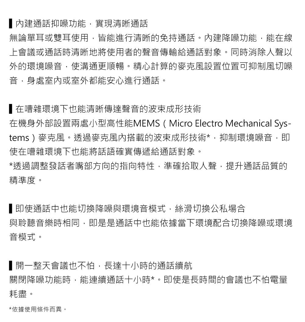 內建通話抑噪功能實現清晰通話無論單耳或雙耳使用,皆能進行清晰免持通話。內建降噪功能,能在線上會議或通話時清晰地將使用者的聲音傳輸給通話對象。同時消除人聲以外的環境噪音,使溝通更順暢。精心計算的麥克風設置位置可抑制風切噪音,身處室內或室外都能安心進行通話。在嘈雜環境下也能清晰傳達聲音的波束成形技術在機身外部設置兩處小型高性能MEMS (Micro Electro Mechanical Sys-tems)麥克風。透過麥克風內搭載的波束成形技術*,抑制環境噪音,即使在嘈雜環境下也能將話語確實傳遞給通話對象。*透過調整發話者嘴部方向的指向特性,準確拾取人聲,提升通話品質的精準度。即使通話中也能切換降噪與環境音模式,絲滑切換公私場合與聆聽音樂時相同,即是是通話中也能依據當下環境配合切換降噪或環境音模式。■開一整天會議也不怕,長達十小時的通話續航關閉降噪功能時,能連續通話十小時*。即使是長時間的會議也不怕電量耗盡。*依據使用條件而異。