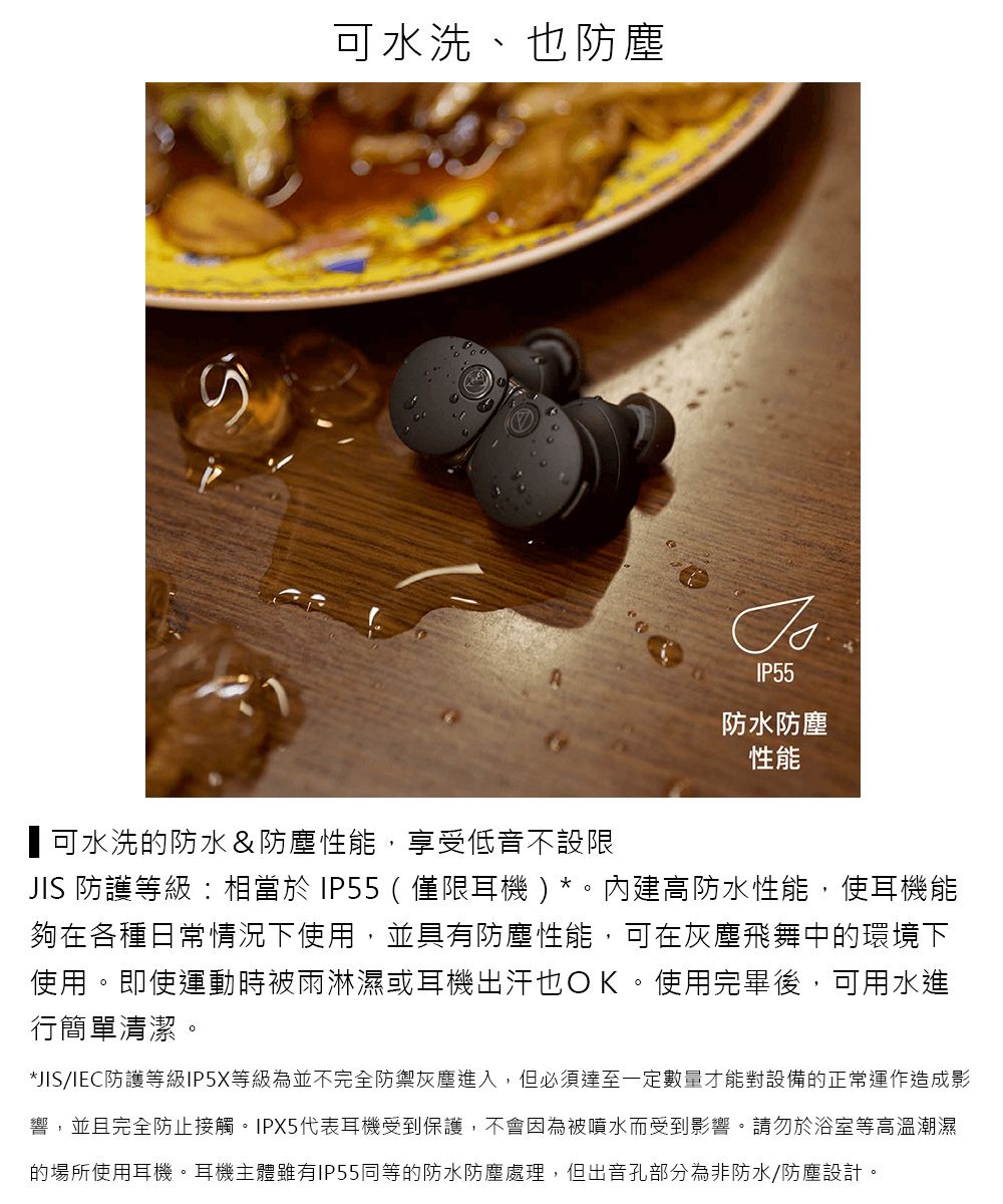可水洗、也防塵IP55防水防塵性能可水洗的防水&防塵性能,享受低音不設限JIS 防護等級相當於IP55(僅限耳機)內建高防水性能,使耳機能夠在各種日常情況下使用,並具有防塵性能,可在灰塵飛舞中的環境下使用。即使運動時被雨淋濕或耳機出汗也OK。使用完畢後,可用水進行簡單清潔。*JIS/IEC防護等級IP5X等級為並不完全防禦灰塵進入,但必須達至一定數量才能對設備的正常運作造成影響,並且完全防止接觸。IPX5代表耳機受到保護,不會因為被噴水而受到影響。請勿於浴室等高溫潮濕的場所使用耳機。耳機主體雖有IP55同等的防水防塵處理,但出音孔部分為非防水/防塵設計。