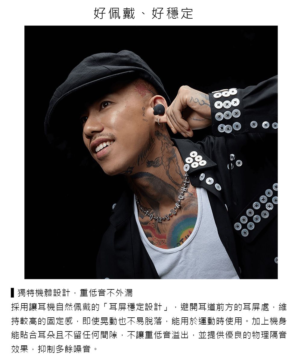 好佩戴、好穩定獨特機體設計,重低音不外漏採用讓耳機自然佩戴的「耳屏穩定設計」,避開耳道前方的耳屏處,維持較高的固定感,即使晃動也不易脫落,能用於運動時使用。加上機身能貼合耳朵且不留任何間隙,不讓重低音溢出,並提供優良的物理隔音效果,抑制多餘噪音。