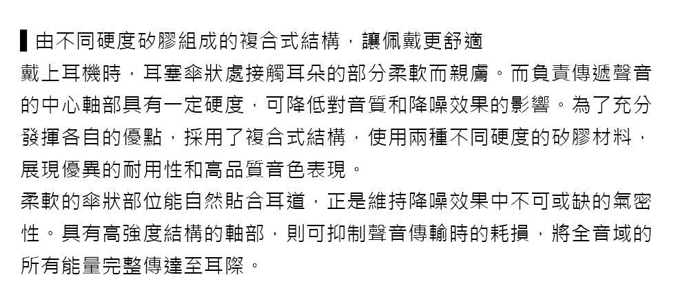 由不同硬度矽膠組成的複合式結構,讓佩戴更舒適戴上耳機時,耳塞傘狀處接觸耳朵的部分柔軟而親膚。而負責傳遞聲音的中心軸部具有一定硬度,可降低對音質和降噪效果的影響。為了充分發揮各自的優點,採用了複合式結構,使用兩種不同硬度的矽膠材料,展現優異的耐用性和高品質音色表現。柔軟的傘狀部位能自然貼合耳道,正是維持降噪效果中不可或缺的氣密性。具有高強度結構的軸部,則可抑制聲音傳輸時的耗損,將全音域的所有能量完整傳達至耳際。
