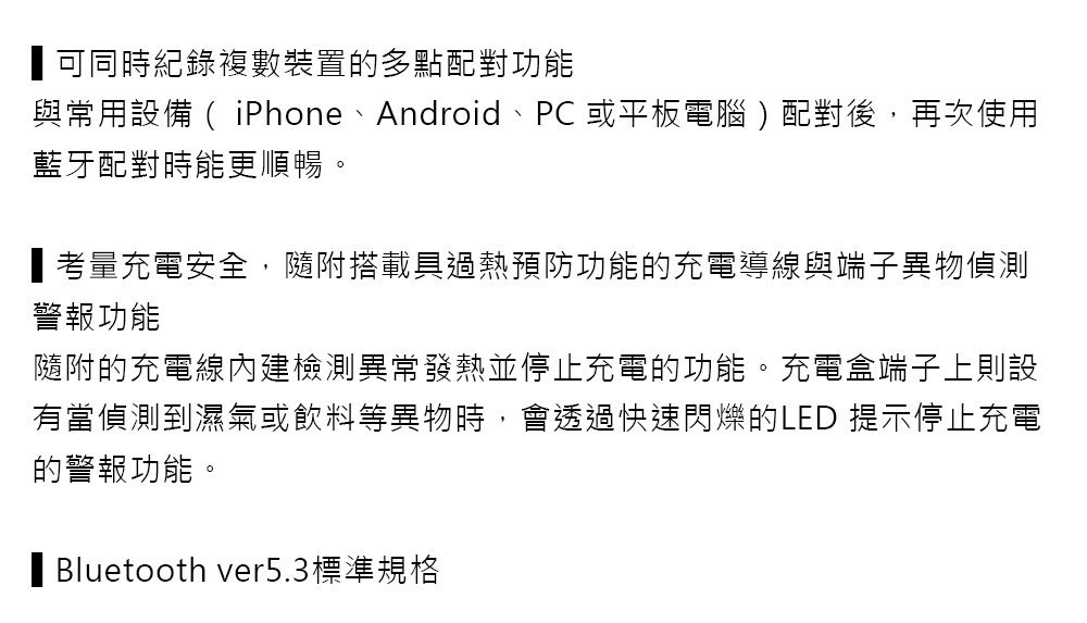 可同時紀錄複數裝置的多點配對功能與常用設備 ( iPhone、Android、PC 或平板電腦)配對後,再次使用藍牙配對時能更順暢。考量充電安全,隨附搭載具過熱預防功能的充電導線與端子異物偵測警報功能隨附的充電線檢測異常發熱並停止充電的功能。充電盒端子上則設有當偵測到濕氣或飲料等異物時,會透過快速閃爍的LED 提示停止充電的警報功能。 Bluetooth ver5.3標準規格