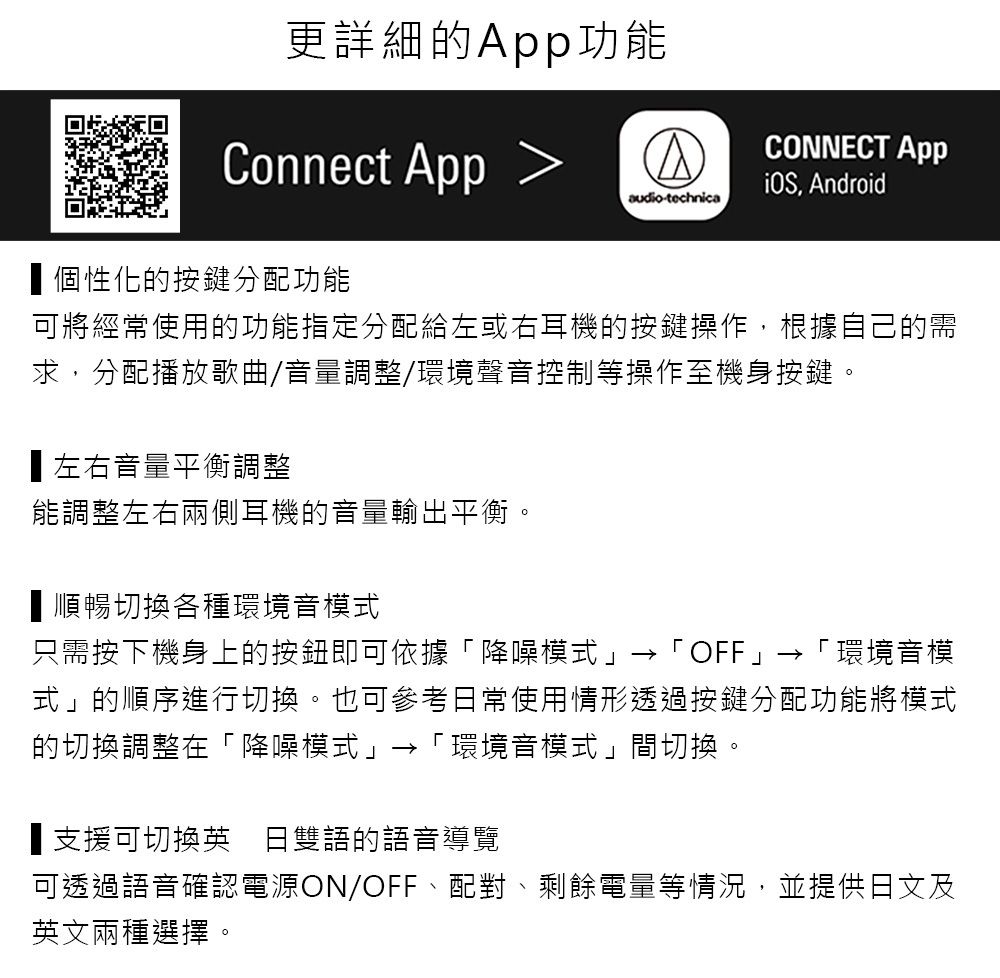 更詳細的功能Connect App CONNECT App, Androidaudio-technica個性化的按鍵分配功能可將經常使用的功能指定分配給左或右耳機的按鍵操作,根據自己的需求,分配播放歌曲/音量調整/環境聲音控制等操作至機身按鍵。左右音量平衡調整能調整左右兩側耳機的音量輸出平衡。順暢切換各種環境音模式只需按下機身上的按鈕即可依據降噪模式「OFF」→「環境音模式」的順序進行切換。也可參考日常使用情形透過按鍵分配功能將模式的切換調整在「降噪模式」→「環境音模式」間切換。■支援可切換英日雙語的語音導覽可透過語音確認電源ON/OFF、配對、剩餘電量等情況,並提供日文及英文兩種選擇。
