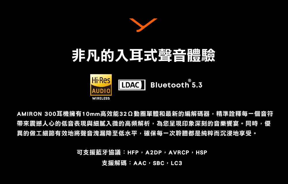 非凡的入耳式聲音體驗Hi-ResLDAC Bluetooth 5.3AUDIOWIRELESSAMIRON 300耳機擁有10mm高效能動圈單體和最新的編解碼器,精準詮釋每一個音符帶來震撼人心的低音表現與細膩入微的高頻解析,為您呈現印象深刻的音樂饗宴。同時,優異的做工細節有效地將聲音洩漏降至低水平,確保每一次聆聽都是純粹而沉浸地享受。可支援藍牙協議:HFP,A2DP,AVRCP,HSP支援解碼:AAC,SBC,LC3