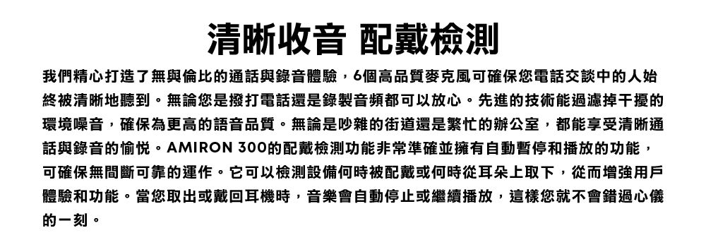 清晰收音 配戴檢測我們精心打造了無與倫比的通話與錄音體驗,6個高品質麥克風可確保您電話交談中的人始終被清晰地聽到。無論您是撥打電話還是錄製音頻都可以放心。先進的技術能過濾掉干擾的環境噪音,確保為更高的語音品質。無論是吵雜的街道還是繁忙的辦公室,都能享受清晰通話與錄音的愉悅。AMIRON 300的配戴檢測功能非常準確並擁有自動暫停和播放的功能,可確保無間斷可靠的運作。它可以檢測設備何時被配戴或何時從耳朵上取下,從而增強用戶體驗和功能。當您取出或戴回耳機時,音樂會自動停止或繼續播放,這樣您就不會錯過心儀的一刻。