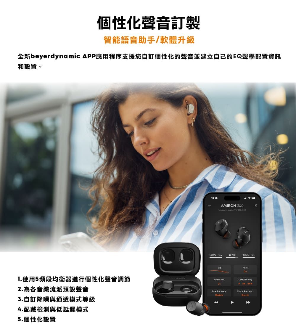 個性化聲音訂製智能語音助手/軟體升級全新beyerdynamic APP應用程序支援您自訂個性化的聲音並建立自己的聲學配置資訊和設置1.使用5頻段均衡器進行個性化聲音調節2.為各音樂流派預設聲音自訂降噪與通透模式等級4.配戴檢測與低延遲模式5.個性化設置AMION 300 。 R  EQ