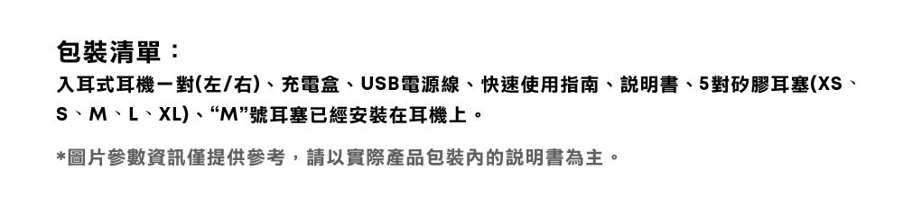 包裝清單:入耳式耳機一對(左/右)、充電盒、USB電源線、快速使用指南、說明書、5對矽膠耳塞(XS、S、M、L、XL)、“M”號耳塞已經安裝在耳機上。*圖片參數資訊僅提供參考,請以實際產品包裝的說明書為主。