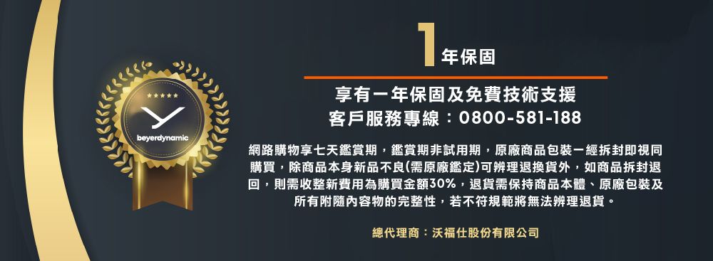 beyerdynamic年保固享有年保固及免費技術支援客戶服務專線:0800-581-188網路購物享七天鑑賞期,鑑賞期非試用期,原廠商品包裝一經拆封即視同購買,除商品本身新品不良(需原廠鑑定)可辨理退換貨外,如商品拆封退回,則需收整新費用為購買金額30%,退貨需保持商品本體、原廠包裝及所有附隨內容物的完整性,若不符規範將無法辨理退貨。總代理商:沃福仕股份有限公司