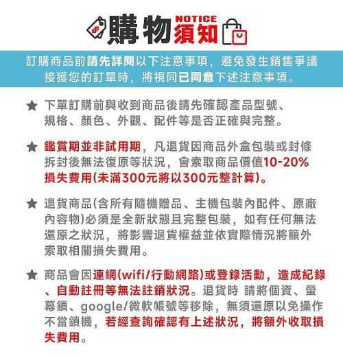 NOTICE爫購物訂購商品前請先詳閱以下注意事項,避免發生銷售爭議接獲您的訂單時,將視同已同意下述注意事項。下單訂購前與收到商品後請先確認產品型號、規格、顏色、外觀、配件等是否正確與完整。 鑑賞期並非試用期,凡退貨商品外盒包裝或封條拆封後無法復原等狀況,會索取商品價值10-20%(未滿300元將以300元整計算)。 退貨商品(含所有隨機贈品、主機包裝配件、原廠內容物)必須是全新狀態且完整包裝,如有任何無法還原之狀況,將影響退貨權益並依實際情況將額外索取相關損失費用。★ 商品會因連網(wifi/行動網路)或登錄活動,造成紀錄自動註冊等無法註銷狀況。退貨時請將個資、幕鎖、google/微軟帳號等移除,無須還原以免操作不當鎖機,若經查詢確認有上述狀況,將額外收取損失費用。