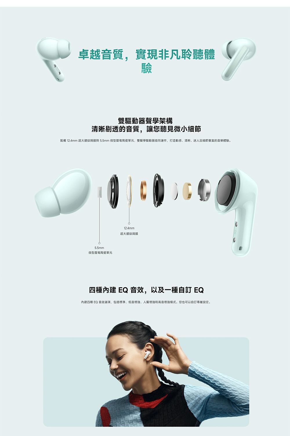 卓越音質,實現非凡聆聽體驗雙驅動器聲學架構清晰剔透的音質,讓您聽見微小配備 12.4mm 超大隔膜與5.5mm 微型陶瓷單元,雙聲學驅動器協同運作,打造、清晰、迷人且細節的音樂體驗。5.5mm微型陶瓷單元12.4mm超大鍍鈦隔膜四種內建 EQ 音效,以及一種自訂 EQ內建四種 EQ 音效選項,包括標準、低音增強、人聲增強和高音增強模式。您也可以自訂專屬設定。