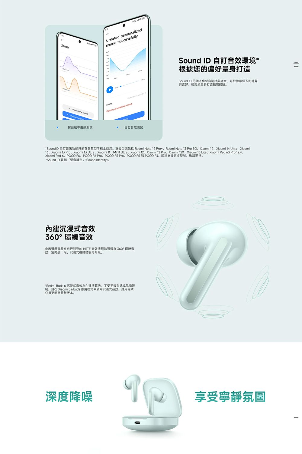 Done  Created sound successfullySound ID 自訂音效環境*根據您的偏好量身打造Delete personalized soundSound ID 的個人化聲音測試與調音可根據每個人的聽覺與喜好,輕鬆地量身打造聽覺體驗。聲音校準曲線測試 自訂音效測試*SoundID 自訂音訊功能只能在智慧型手機上啟用。支援型號包括 Redmi Note 14 ProRedmi Note 13 Pro 5GXiaomi 14Xiaomi 14 UltraXiaomi13Xiaomi 13 Pro、Xiaomi 13 Ultra、Xiaomi 、Mi  Ultra、Xiaomi 12、Xiaomi 12 Pro、Xiaomi 、Xiaomi 13 Lite、Xiaomi Pad 6S Pro 12.4、Xiaomi Pad 6、POCO F6、POCO F6 Pro、POCO  Pro、POCO F5 和 POCO F4。即將支援更多型號。敬期待。*Sound ID 是指「聲音識別(Sound Identity)。沉浸式音效360°環繞音效小米聲學實驗室自行開發的HRTF 音效演算法可帶來360°環繞音效,空間感十足,沉浸式視聽體驗。*Redmi Buds 6 沉浸式音效為內建演算法,不受手機型號或品牌限制。請在 Xiaomi Earbuds 應用程式中啟用沉浸式音效。應用程式必須更新至最新版本。深度降噪享受寧靜氛圍