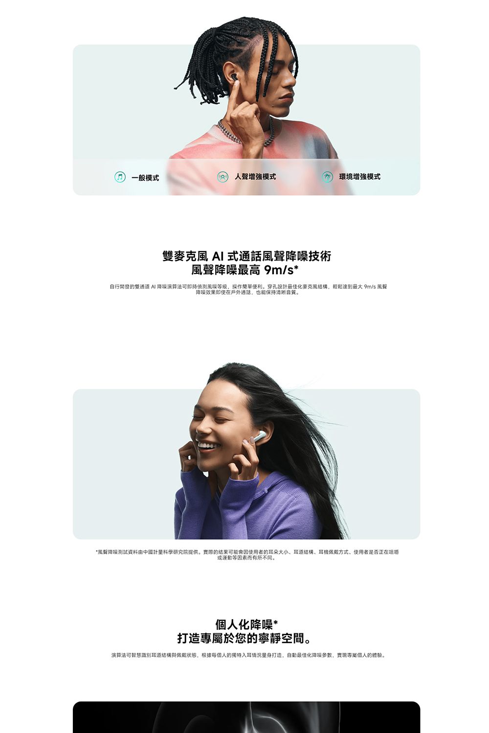 一般模式人聲增強模式 環境增強模式雙麥克風  式通話風聲技術風聲降噪最高 9m/s*自行開發的雙通道 AI 降噪演算法可即時等級,操作簡單便利。穿孔設計最佳化麥克風結構,輕鬆達到最大 9m/s 風聲降噪效果即使在戶外通話,也能保持清晰音質。*風聲降噪測試資料由中國計量科學研究院提供。實際的結果可能會因使用者的耳朵大小、耳道結構、耳機佩戴方式、使用者是否正在咀嚼或運動等因素而有所不同。個人化降噪*打造專屬於您的寧靜空間。演算法可智慧識別耳道結構與佩戴狀態,根據每個人的獨特入耳情況量身打造,最佳化降噪參數,實現專屬個人的體驗。