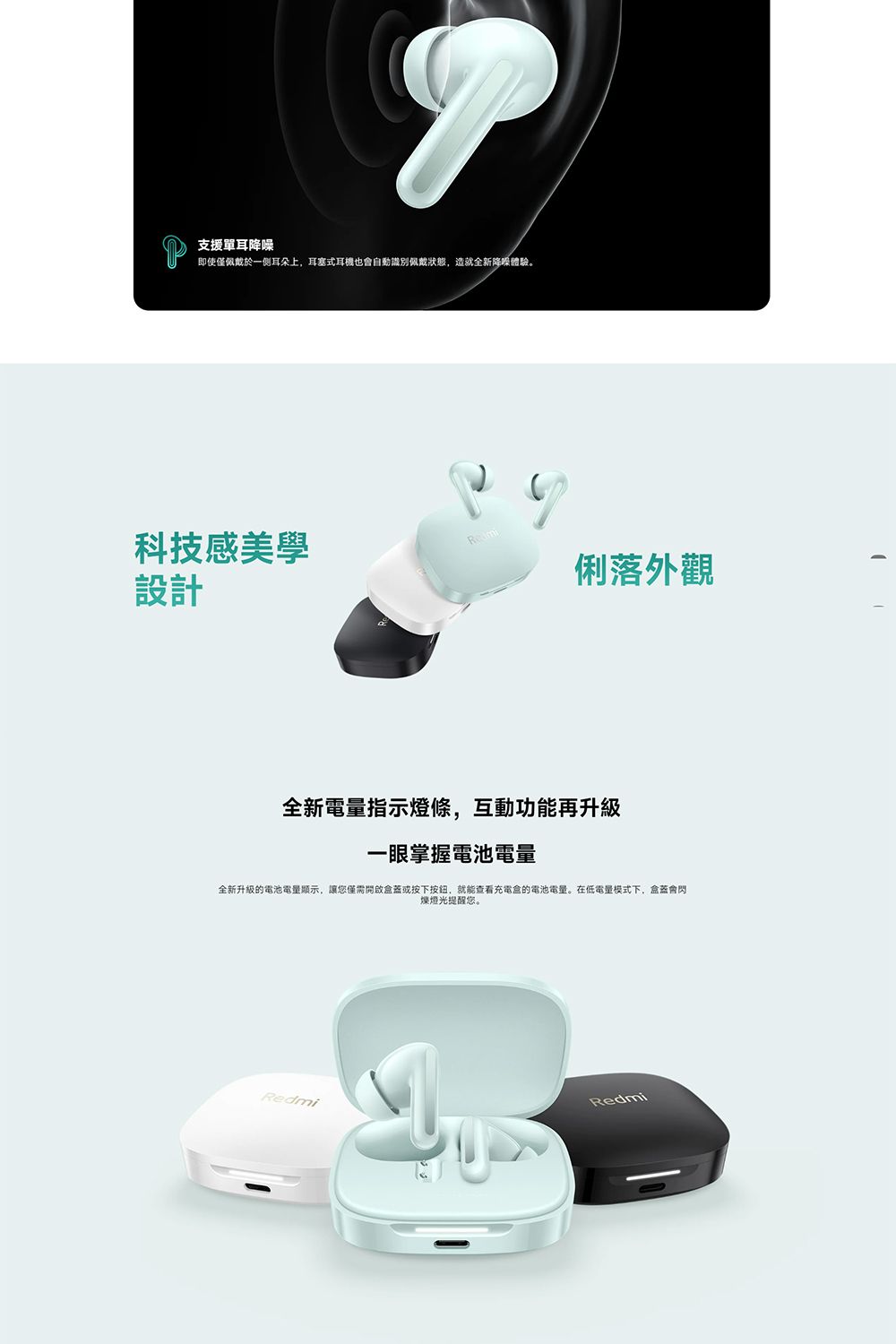 即使僅佩戴於一侧耳朵上,耳塞式耳機也會自動識別佩戴,造就全新體驗。支援單耳降噪科技感美學設計俐落外觀全新電量指示燈條,互動功能再升級一眼掌握電池電量全新升級的電池電量顯示,讓您僅需開啟蓋或按下按鈕,就能查看充電盒的電池電量。在低電量模式下,盒蓋會閃燈光提醒您。RedmiRedmi