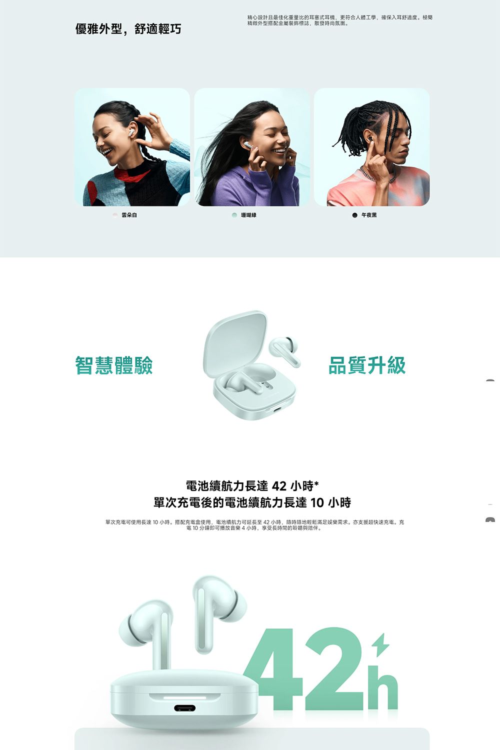 優雅外型,舒適輕巧精心設計且最佳化重量比的耳塞式耳機,更符合人體工學,確保入耳舒適度。精緻外型搭配金屬裝飾標誌,散發時尚氛圍。 珊瑚 午夜黑智慧體驗品質升級電池續航力長達42 小時*單次後的電池續航力長達小時單次充電可使用長達10小時。搭配充電使用,電池續航力可延長至42小時,隨時隨地輕鬆滿足娛樂需求。亦支援超快速充電。充電 10 分鐘即可播放音樂4小時,享受長時間的聆聽與陪伴。