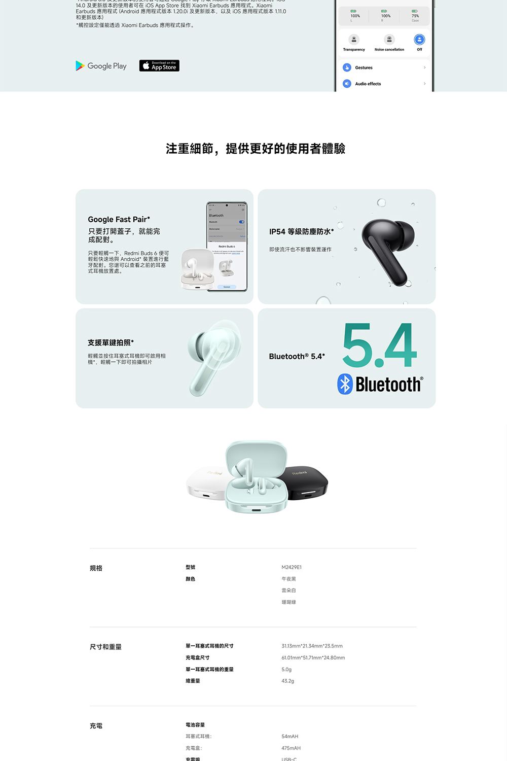 1.0 及更新版本的使用者可iOS App Store 找到 Xiaomi Earbuds 應用程式。XiaomiEarbuds 應用程式 (Android 應用程式版本 及更新版本以及iOS應用程式版本1.11.0和更新版本)觸控設定僅能透過 Xiaomi Earbuds 應用程式操作。  Google PlayApp Store注重細節,提供更好的使用者體驗Google Fast Pair只要打開蓋子,就能完成配對。只要一下, s 6 便可輕鬆快速地與 Android* 裝置進行藍牙配對。您還可以查看之前的耳塞式耳放置處。支援單鍵拍照*輕觸並按住耳塞式耳機即可啟用相機*,輕觸一下即可拍攝相片IP54 等級防塵防水* Bud 4即使流汗也不影響裝置運作100100%75%Case cancellationGesturesAudio effectsBluetooth® 5.4*5.4Bluetooth®Redmi規格型號M2429E1颜色午夜黑雲朵珊瑚31.13mm*21.34mm*23.5mm61.01mm*51.71mm*24.80mm尺寸和單一耳塞式耳機的尺寸充電盒尺寸單一耳塞式耳機的重量5.0g總重量43.2g充電電池容量耳塞式耳機:充電盒:475mAH在-C