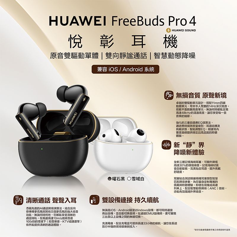 UAWEI FreeBud Pro 4HUAWEI SOUND悅彰耳機原驅動單體|向靜謐通話|智慧兼容 iOS / Android HUAWEIHUAWEI 通話 聲聲入耳H憑藉先進的通話演算法結合反向傳導麥克風與其他三個麥克風的強大收音功能,無論何何地,您都能享受清晰的通話隱私。在風速高達10m/s或達100dB的環境下(如音樂會、KTV或捷運等)依然能提供清晰的通話體驗。曜石黑雪域白8  雙備 持久續航無損音質 原聲新境卓越的雙驅動單元設計,搭配11mm四磁動圈單元,帶來令人驚艷的14Hz深沉低音。搭載平面高音單元,無論何時都能呈現高達48kHz的清澈高音,讓您享受每一首音樂的細節。強化的自適應EQ演算法,通過實時偵測音量、耳道結構及佩戴狀態,智能調整EQ,根據耳內響度曲線提供穩定且高品質的聆聽體驗。新“靜”界噪新體驗全新三層記憶海綿耳塞,可額外降低高達30%的環境設音。記憶海綿會自動,完美合耳道,提升佩戴舒適度。耳塞合测试根據兩種耳塞類型智慧匹配降噪參數,為您量身定制專屬的佩戴與聆聽體驗。即使在飛機或高速列車上,配合智慧動態降(ANC)技術,亦能有效隔絕外界噪音。無論是iOS、Android還是Windows,都可同時連接兩台設備,並自動。在連接EMUI設備時,更可實現三台及以上設備間的切換。充滿電,配合充電盒可提供長達33小時的續航,讓您在長途旅行中保持娛樂與投入。部分功能音後之系統而有所差異