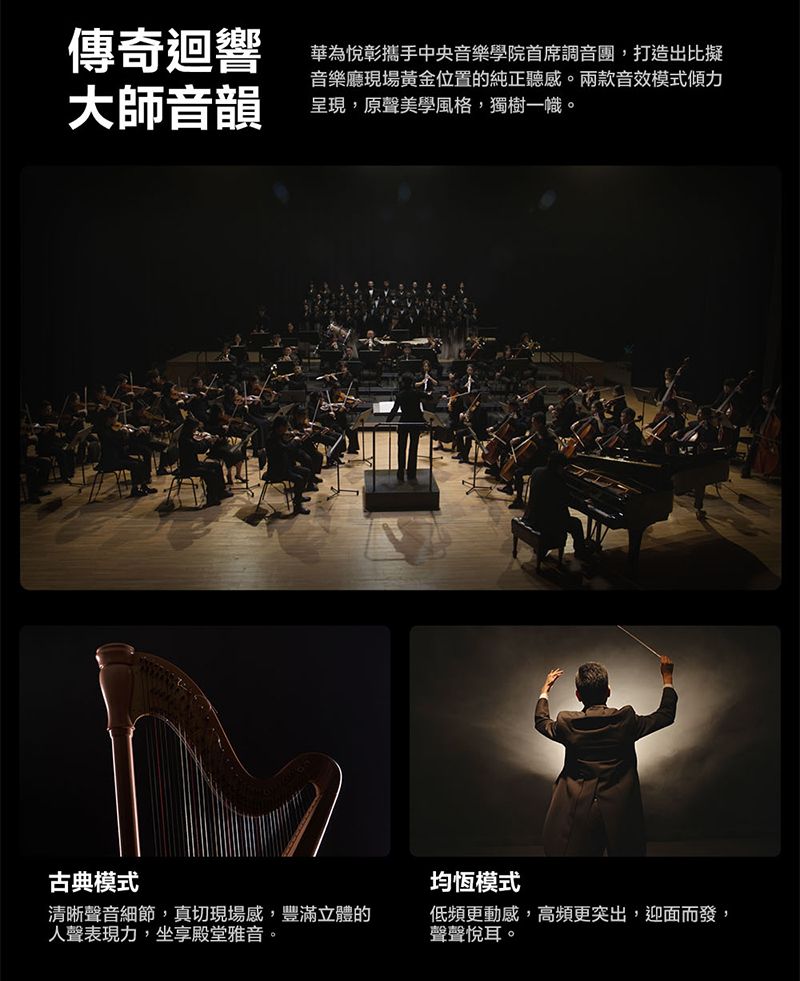 傳奇迴響大師音韻華為悅彰攜手中央音樂學院首席調音團,打造出比擬音樂廳現場黃金位置的純正聽感。兩款音效模式傾力呈現,原聲美學風格,獨樹一幟。古典模式清晰聲音細節,真切現場感,豐滿立體的人聲表現力,坐享殿堂雅音。均恆模式低頻更動感,高頻更突出,迎面而發,聲聲悅耳。