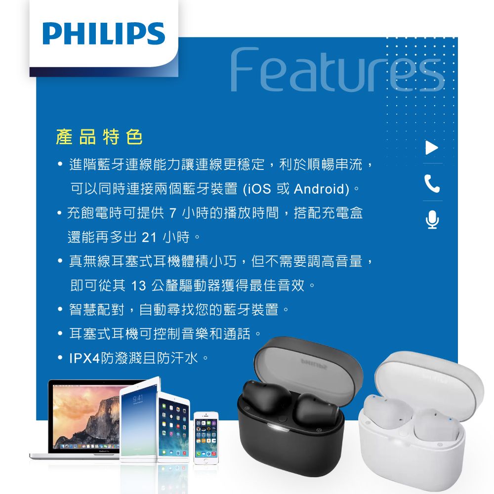 PHILIPSFeatures產品特色進階藍牙連線能力讓連線更穩定,利於順暢串流,可以同時連接兩個藍牙裝置 (iOS 或Android)。,充飽電時可提供7小時的播放時間,搭配充電盒還能再多出 21 小時。真無線耳塞式耳機體積小巧,但不需要調高音量,即可從其 13 公釐驅動器獲得最佳音效。智慧配對,自動尋找您的藍牙裝置。耳塞式耳機可控制音樂和通話。IPX4防潑濺且防汗水。