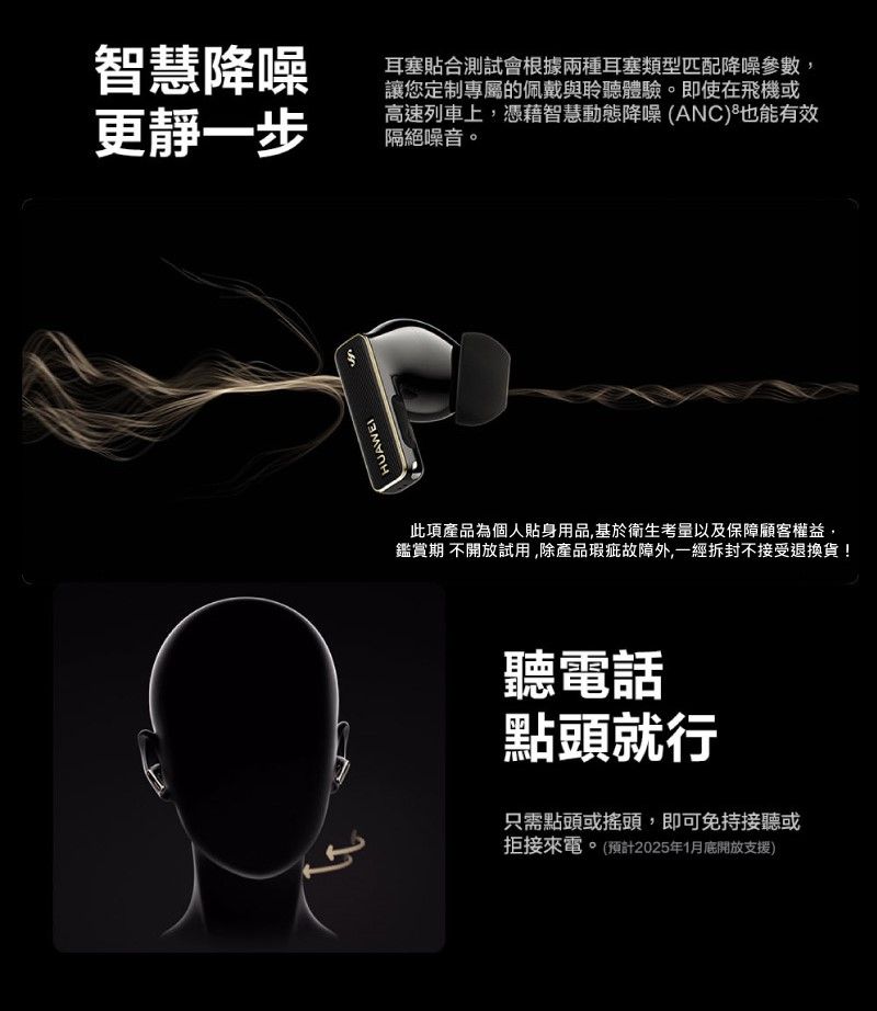 智慧降噪更靜一步耳塞貼合測試會根據兩種耳塞類型匹配降噪參數,讓您定制專屬的佩戴與聆聽體驗。即使在飛機或高速列車上,憑藉智慧動態降噪 (ANC)也能有效隔絕噪音。ངངHUAWEI此項產品為個人貼身用品,基於衛生考量以及保障顧客權益,鑑賞期 不開放試用,除產品瑕疵故障外,一經拆封不接受退換貨!聽電話點頭就行只需點頭或搖頭,即可免持接聽或拒接來電。(預計2025年1月底開放支援)
