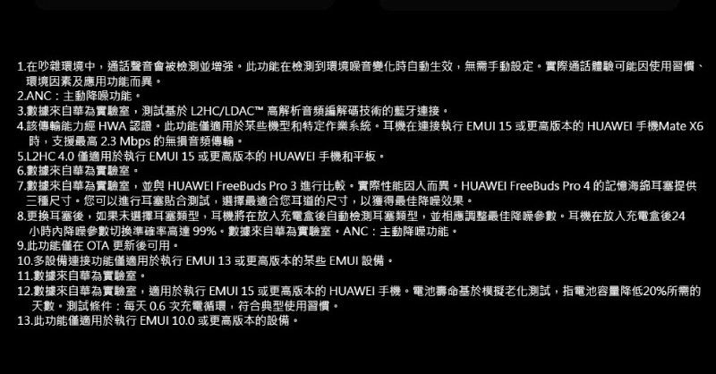 1.在吵雜環境中,通話聲音會被檢測並增強此功能在檢測到環境噪音變化時自動生效,無需手動設定實際通話體驗可能因使用習慣、環境因素及應用功能而異2.ANC主動降噪功能3.數據來自華為實驗室,測試基於 L2HC/LDAC™ 高解析音頻編解碼技術的藍牙連接。4.該傳輸能力經 HWA 認證。此功能適用於某些機型和特定作業系統。耳機在連接執行 EMUI 15 或更高版本的 HUAWEI 手機Mate X6時,支援最高 2.3 Mbps 的無損音頻傳輸。5.L2HC 4.0 僅適用於執行 EMUI 15 或更高版本的 HUAWEI 手機和平板。6.數據來自華為實驗室。7.數據來自華為實驗室,並與 HUAWEI FreeBuds Pro 3 進行比較。實際性能因人而異。HUAWEI FreeBuds Pro 4 的記憶海綿耳塞提供三種尺寸。您可以進行耳塞貼合測試,選擇最適合您耳道的尺寸,以獲得最佳降噪效果。8.更換耳塞後,如果未選擇耳塞類型,耳機將在放入充電盒後自動檢測耳塞類型,並相應調整最佳降噪參數。耳機在放入充電盒後24小時降噪參數切換準確率高達99%。數據來自華為實驗室主動降噪功能。9.此功能僅在 OTA 更新後可用。10.多設備連接功能僅適用於執行 EMUI 13 或更高版本的某些EMUI 設備。11.數據來自華為實驗室。12.數據來自華為實驗室,適用於執行 EMUI 15 或更高版本的 HUAWEI 手機。電池壽命基於模擬老化測試,指電池容量降低20%所需的天數。測試條件:每天0.6次充電循環,符合典型使用習慣。13.此功能僅適用於執行 EMUI 10.0或更高版本的設備。