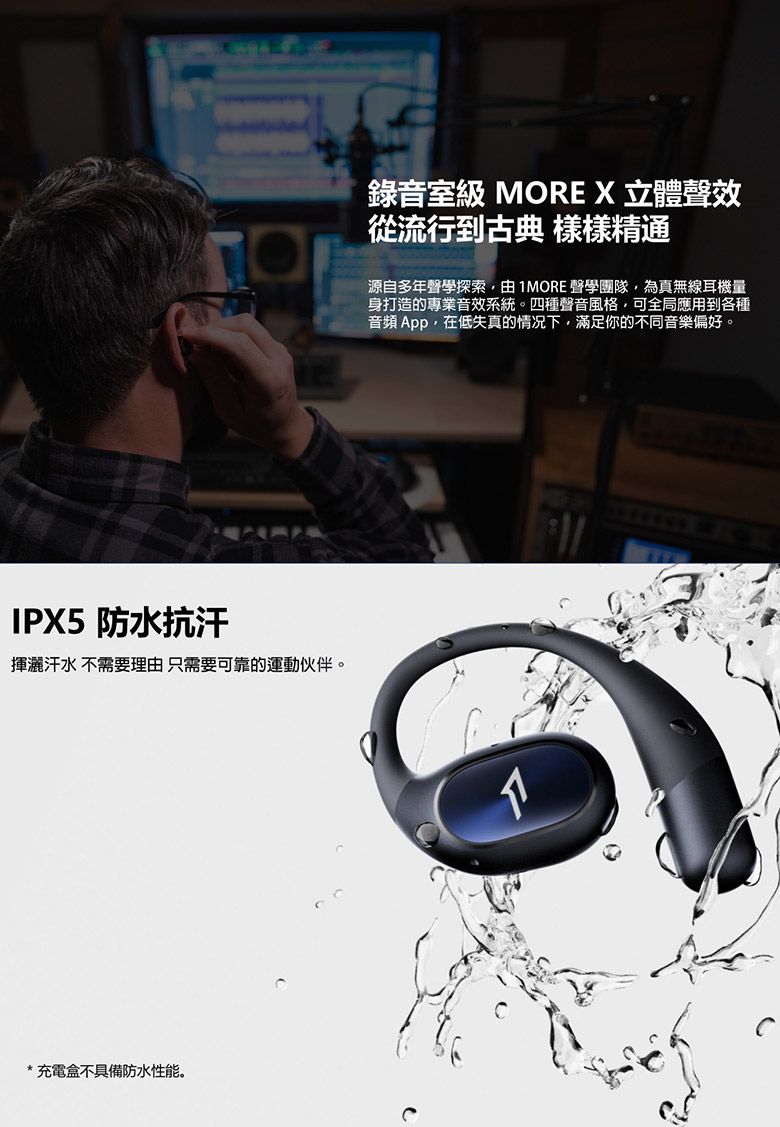 IPX5 防水抗汗揮灑汗水 不需要理由 只需要可靠的運動伙伴。*充電盒不具備防水性能。錄音室級 MORE X 立體聲從流行到古典 樣樣精通源自多年聲學探索由1MORE 聲學團隊為無線耳機量身打造的專業音效系統。四種聲音風格,可全局應用到各種音頻 App,在低失真的情况下,滿足你的不同音樂偏好。